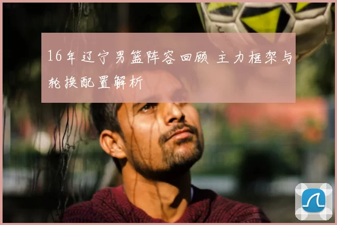 16年辽宁男篮阵容回顾 主力框架与轮换配置解析