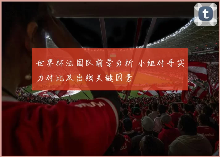 世界杯法国队前景分析 小组对手实力对比及出线关键因素