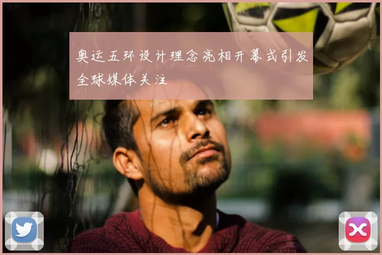 奥运五环设计理念亮相开幕式引发全球媒体关注