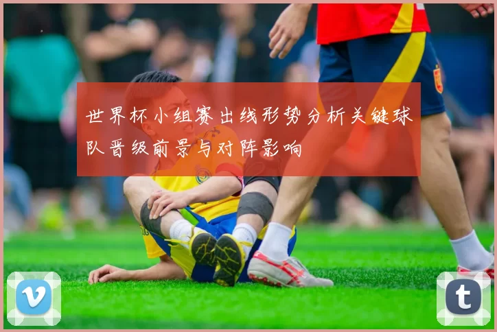 世界杯小组赛出线形势分析关键球队晋级前景与对阵影响
