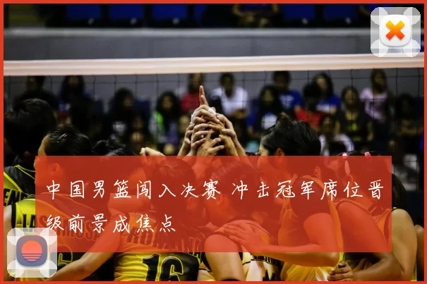 中国男篮闯入决赛 冲击冠军席位晋级前景成焦点