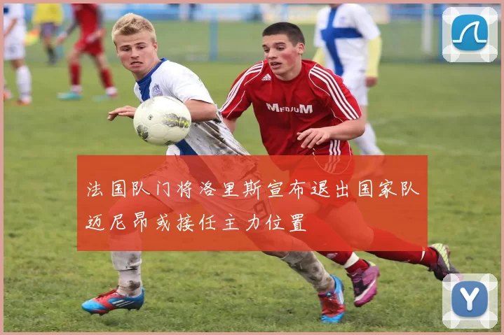 法国队门将洛里斯宣布退出国家队迈尼昂或接任主力位置