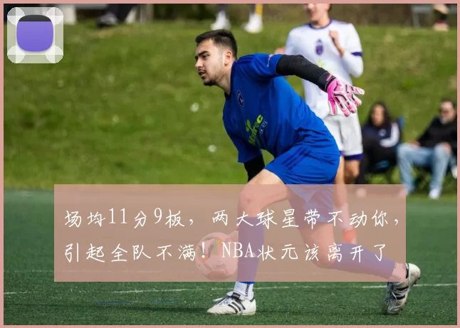 场均11分9板，两大球星带不动你，引起全队不满！NBA状元该离开了