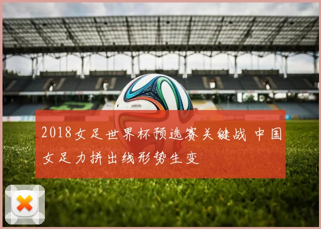 2018女足世界杯预选赛关键战 中国女足力拼出线形势生变