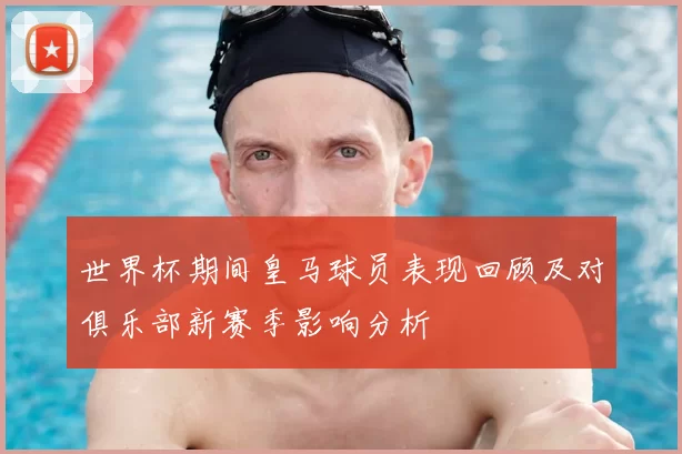 世界杯期间皇马球员表现回顾及对俱乐部新赛季影响分析