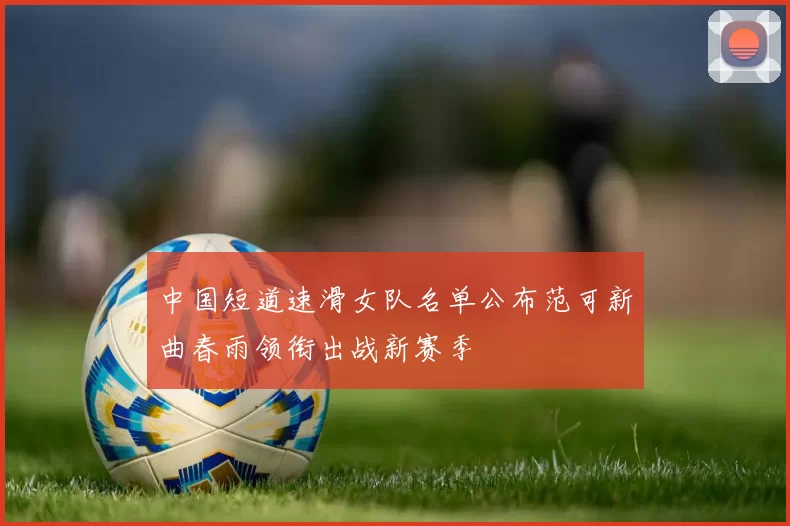 中国短道速滑女队名单公布范可新曲春雨领衔出战新赛季