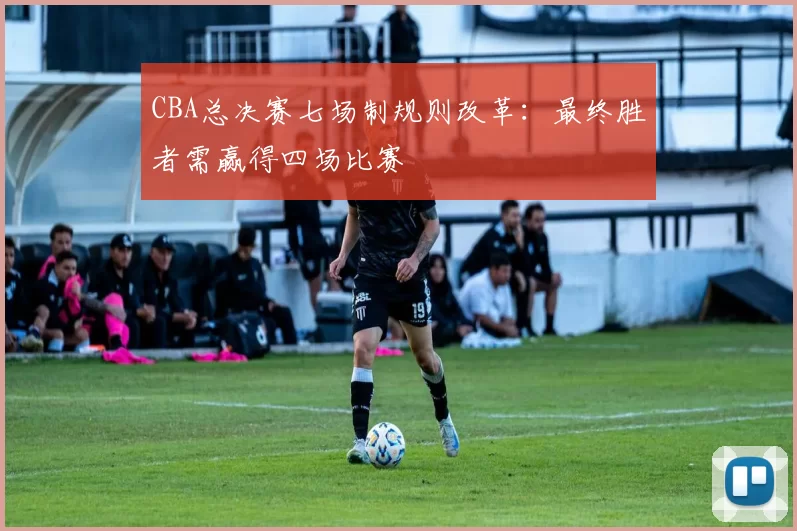 CBA总决赛七场制规则改革：最终胜者需赢得四场比赛