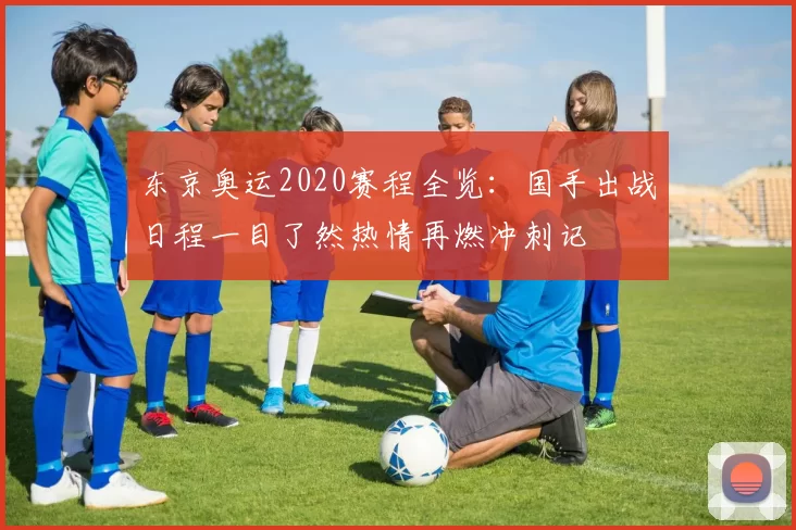 东京奥运2020赛程全览：国手出战日程一目了然热情再燃冲刺记