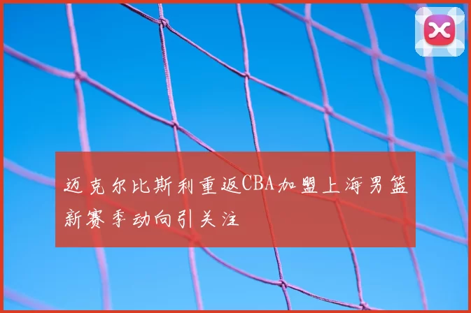 迈克尔比斯利重返CBA加盟上海男篮新赛季动向引关注