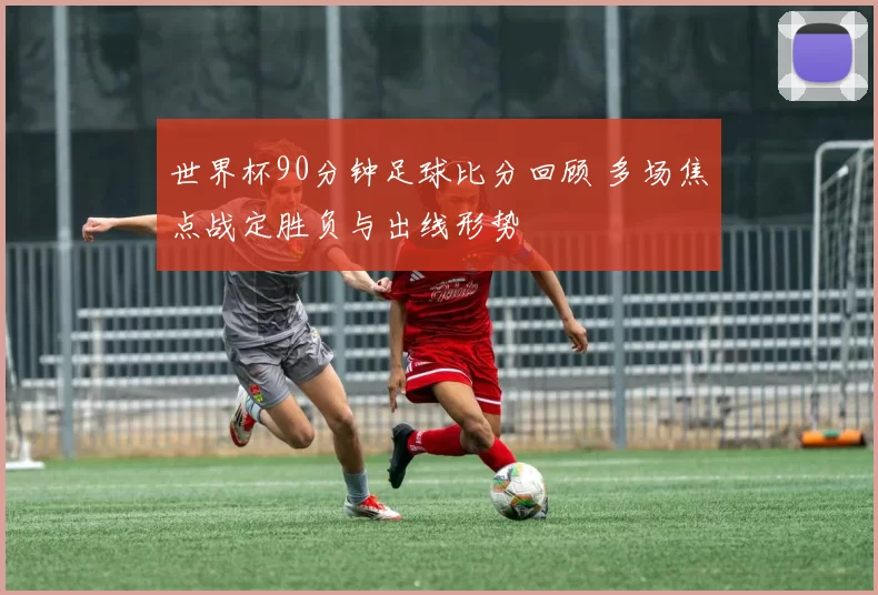 世界杯90分钟足球比分回顾 多场焦点战定胜负与出线形势