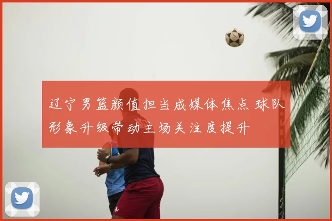 辽宁男篮颜值担当成媒体焦点 球队形象升级带动主场关注度提升