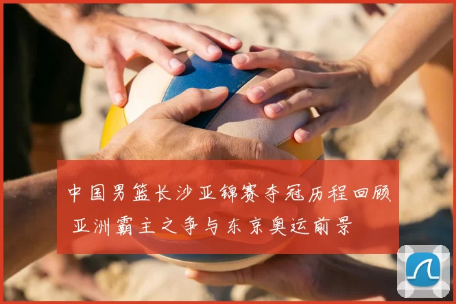 中国男篮长沙亚锦赛夺冠历程回顾 亚洲霸主之争与东京奥运前景