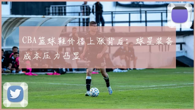 CBA篮球鞋价格上涨背后：球星装备成本压力凸显