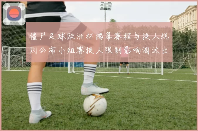 僵尸足球欧洲杯揭幕赛程与换人规则公布小组赛换人限制影响淘汰出线形势
