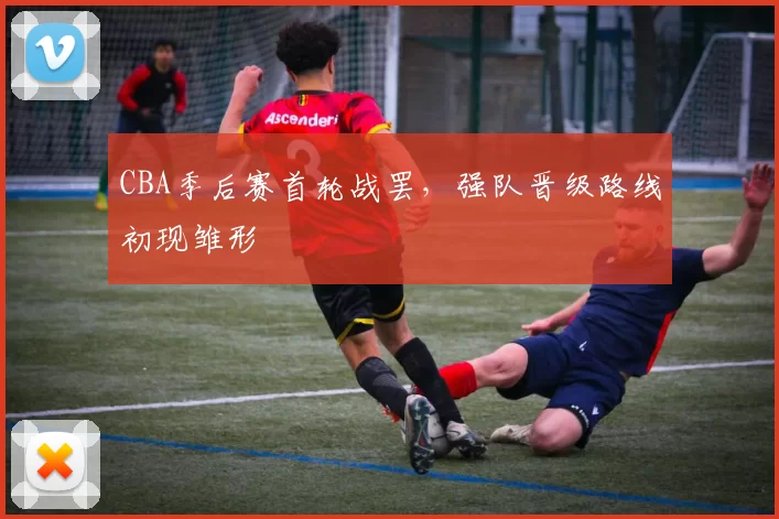 CBA季后赛首轮战罢，强队晋级路线初现雏形