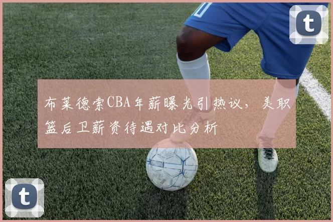 布莱德索CBA年薪曝光引热议，美职篮后卫薪资待遇对比分析