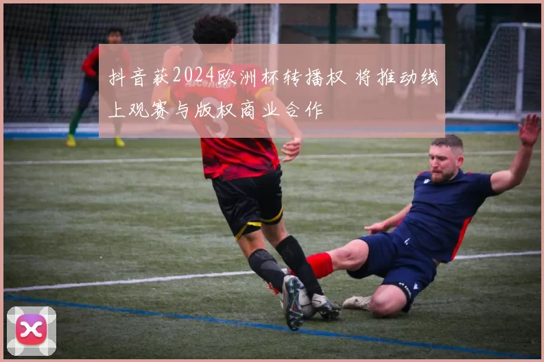 抖音获2024欧洲杯转播权 将推动线上观赛与版权商业合作