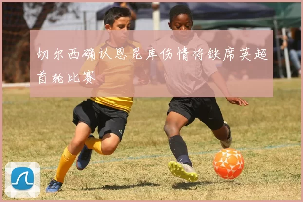 切尔西确认恩昆库伤情将缺席英超首轮比赛