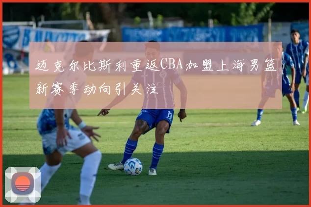 迈克尔比斯利重返CBA加盟上海男篮新赛季动向引关注