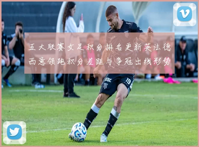 五大联赛女足积分排名更新英法德西意领跑积分差距与争冠出线形势