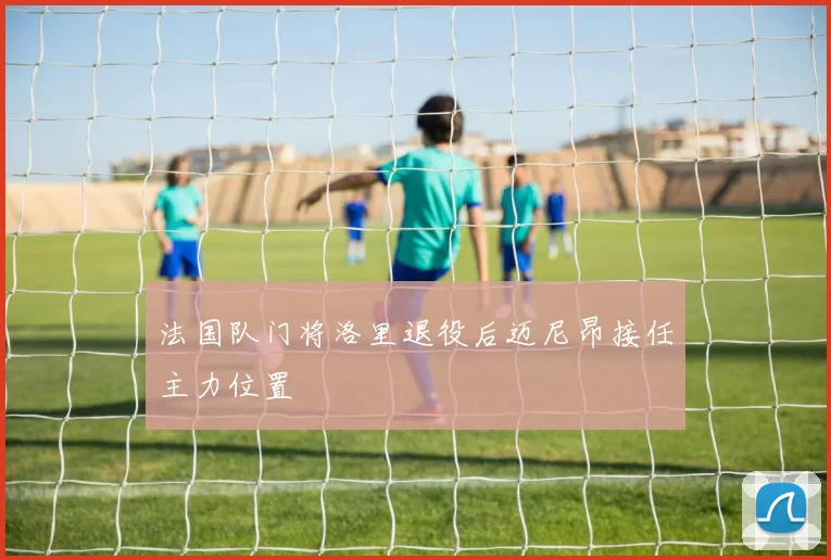 法国队门将洛里退役后迈尼昂接任主力位置