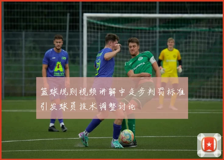 篮球规则视频讲解中走步判罚标准引发球员技术调整讨论