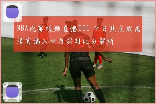 NBA比赛视频直播001 今日焦点战高清直播入口与实时比分解析