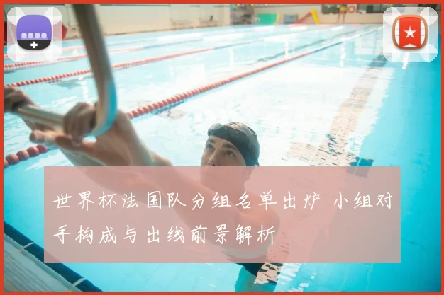 世界杯法国队分组名单出炉 小组对手构成与出线前景解析