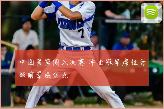 中国男篮闯入决赛 冲击冠军席位晋级前景成焦点