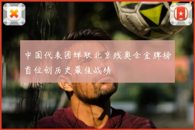 中国代表团蝉联北京残奥会金牌榜首位创历史最佳战绩