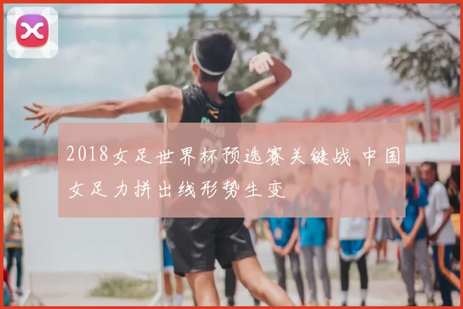 2018女足世界杯预选赛关键战 中国女足力拼出线形势生变