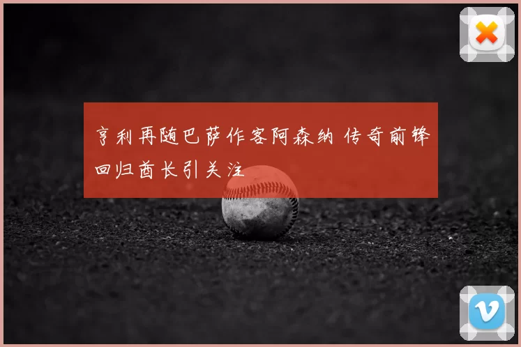 亨利再随巴萨作客阿森纳 传奇前锋回归酋长引关注