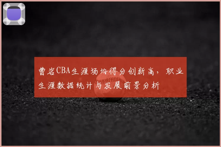 曹岩CBA生涯场均得分创新高，职业生涯数据统计与发展前景分析