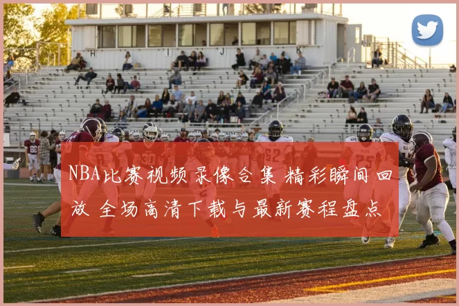NBA比赛视频录像合集 精彩瞬间回放 全场高清下载与最新赛程盘点