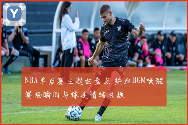 NBA季后赛主题曲盘点 热血BGM唤醒赛场瞬间与球迷情绪共振