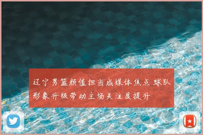 辽宁男篮颜值担当成媒体焦点 球队形象升级带动主场关注度提升