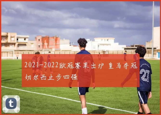 2021-2022欧冠赛果出炉 皇马夺冠切尔西止步四强