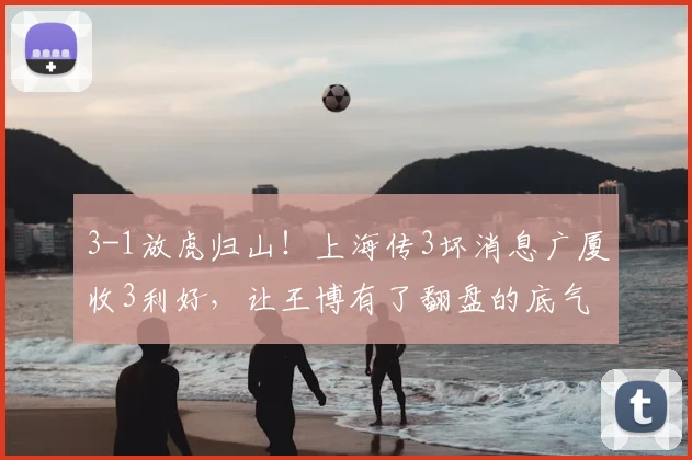 3-1放虎归山！上海传3坏消息广厦收3利好，让王博有了翻盘的底气