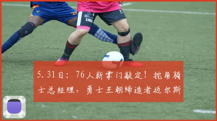 5.31日：76人新掌门敲定！挖角骑士总经理，勇士王朝缔造者迈尔斯亲自坐镇_甘西_费城_CBA