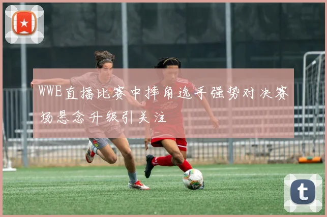 WWE直播比赛中摔角选手强势对决赛场悬念升级引关注