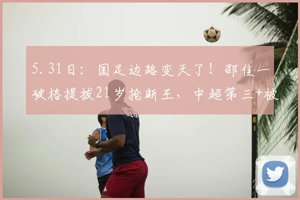 5.31日：国足边路变天了！邵佳一破格提拔21岁抢断王，中超第三+被犯第一_毛伟杰_比赛_球员