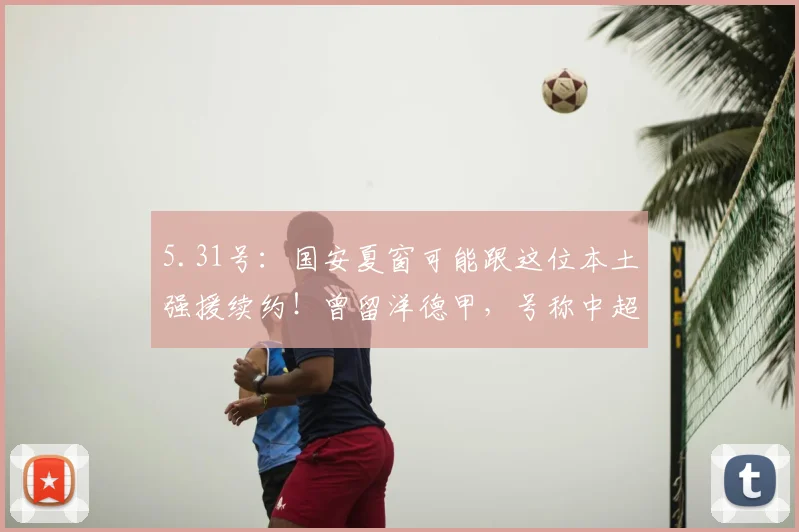 5.31号：国安夏窗可能跟这位本土强援续约！曾留洋德甲，号称中超德布劳内_张稀哲_球员_蒙哥马利