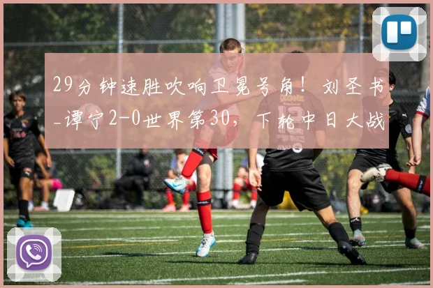 29分钟速胜吹响卫冕号角！刘圣书_谭宁2-0世界第30，下轮中日大战