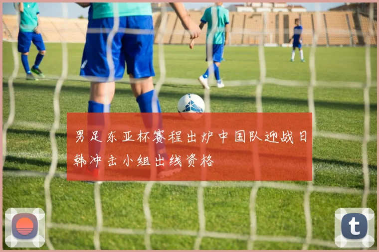 男足东亚杯赛程出炉中国队迎战日韩冲击小组出线资格