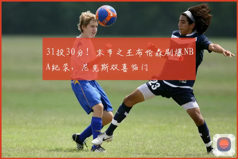 31投30分！末节之王布伦森刷爆NBA纪录，尼克斯双喜临门