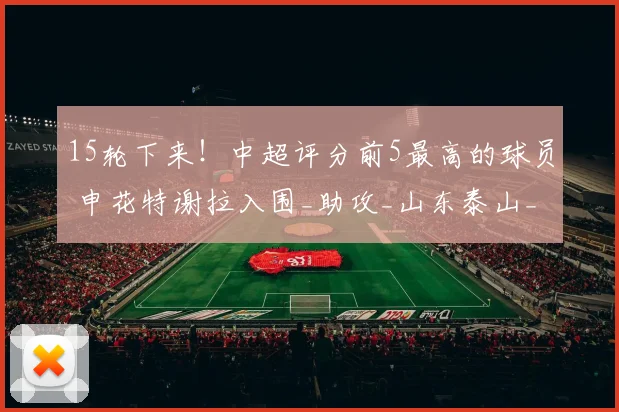 15轮下来!中超评分前5最高的球员 申花特谢拉入围_助攻_山东泰山_比赛